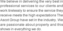 We believe in delivering the very best in professional services to our clients and work tirelessly to ensure the service they receive meets the high expectations The Ascot Group have set in the industry. We are passionate about property and this shows in everything we do.